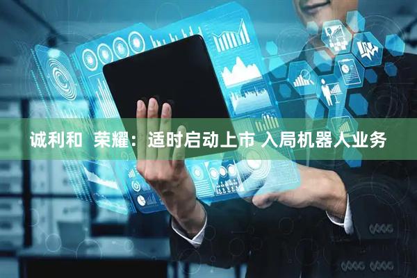 诚利和  荣耀：适时启动上市 入局机器人业务