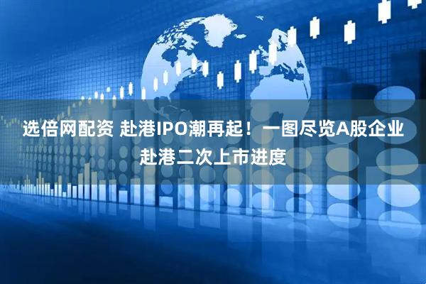 选倍网配资 赴港IPO潮再起！一图尽览A股企业赴港二次上市进度