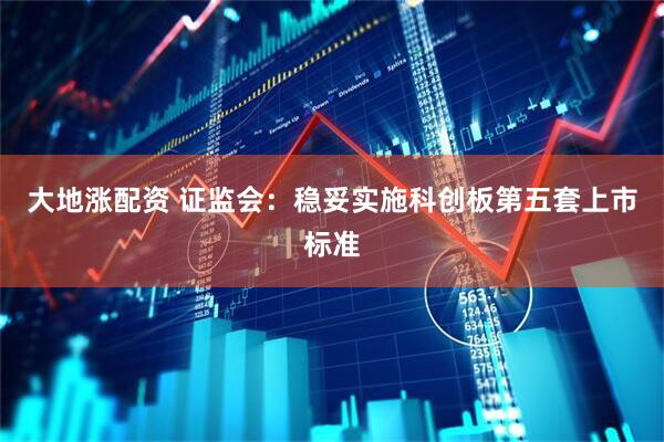 大地涨配资 证监会：稳妥实施科创板第五套上市标准