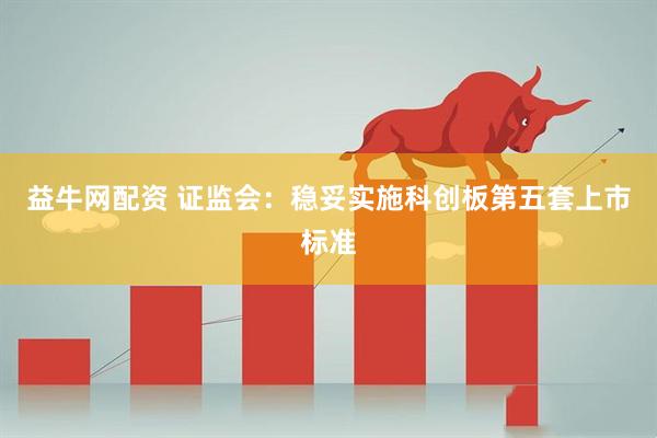 益牛网配资 证监会：稳妥实施科创板第五套上市标准