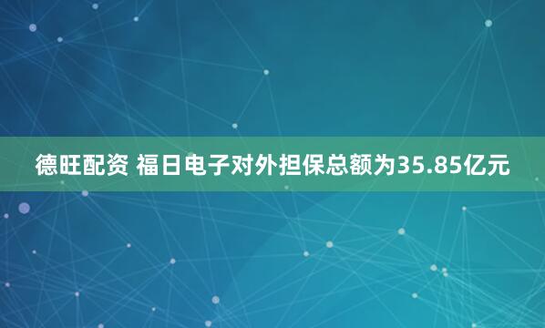 德旺配资 福日电子对外担保总额为35.85亿元