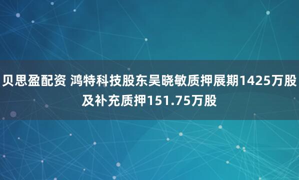 贝思盈配资 鸿特科技股东吴晓敏质押展期1425万股及补充质押151.75万股