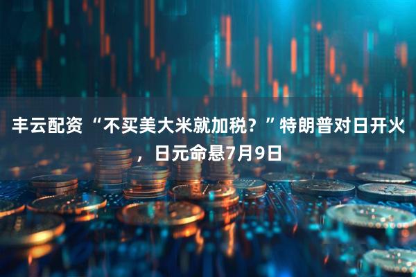 丰云配资 “不买美大米就加税？”特朗普对日开火，日元命悬7月9日