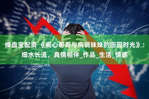 操盘宝配资 《痴心哥哥与病弱妹妹的田园时光》：细水长流，真情相伴_作品_生活_情感
