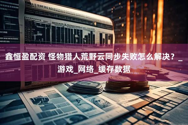 鑫恒盈配资 怪物猎人荒野云同步失败怎么解决？_游戏_网络_缓存数据