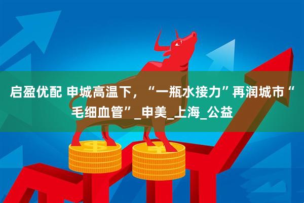 启盈优配 申城高温下，“一瓶水接力”再润城市“毛细血管”_申美_上海_公益