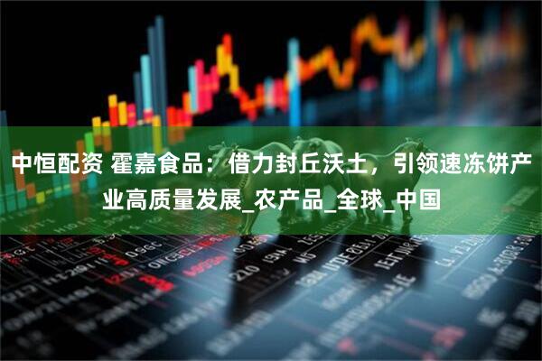 中恒配资 霍嘉食品：借力封丘沃土，引领速冻饼产业高质量发展_农产品_全球_中国