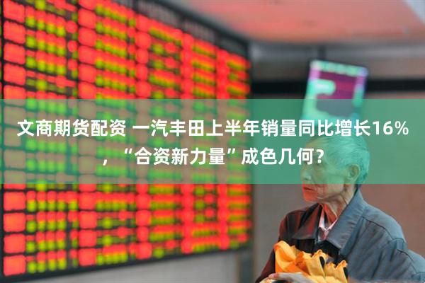 文商期货配资 一汽丰田上半年销量同比增长16%，“合资新力量”成色几何？