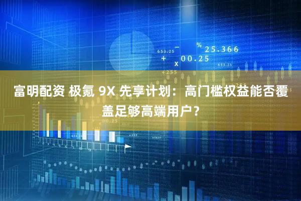 富明配资 极氪 9X 先享计划：高门槛权益能否覆盖足够高端用户？