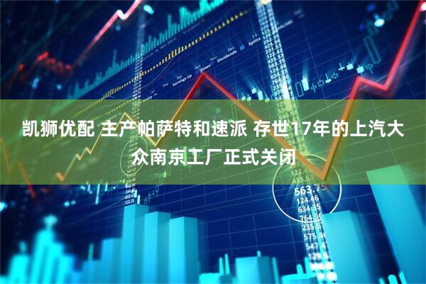 凯狮优配 主产帕萨特和速派 存世17年的上汽大众南京工厂正式关闭