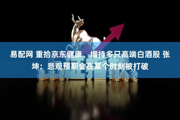易配网 重拾京东健康、增持多只高端白酒股 张坤：悲观预期会在某个时刻被打破