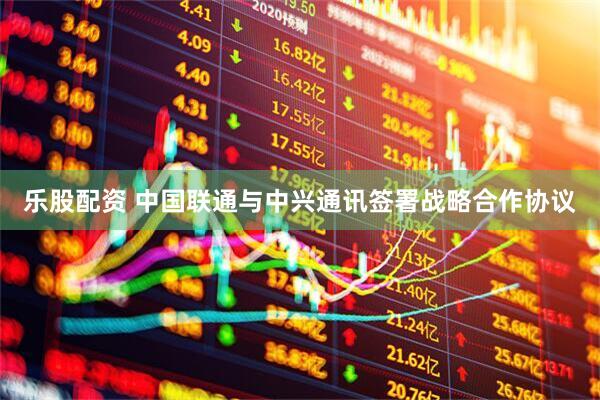 乐股配资 中国联通与中兴通讯签署战略合作协议