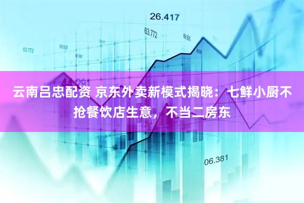云南吕忠配资 京东外卖新模式揭晓：七鲜小厨不抢餐饮店生意，不当二房东