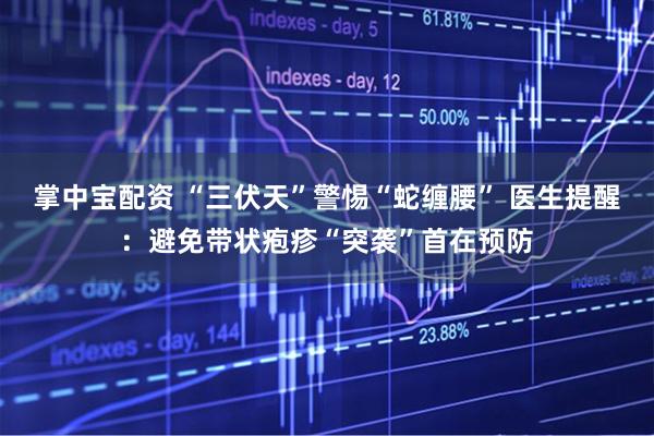 掌中宝配资 “三伏天”警惕“蛇缠腰” 医生提醒：避免带状疱疹“突袭”首在预防