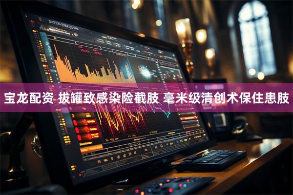 宝龙配资 拔罐致感染险截肢 毫米级清创术保住患肢