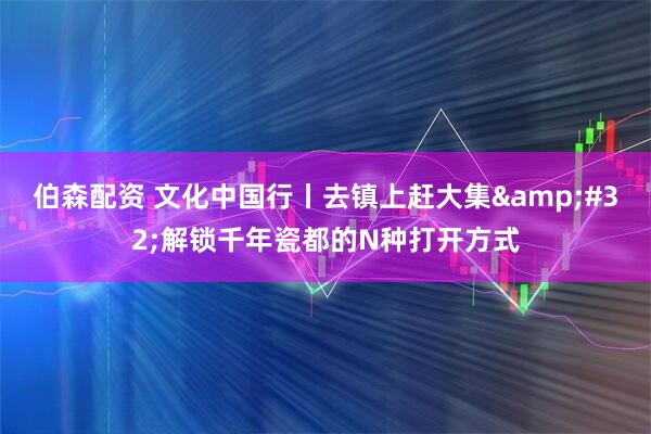 伯森配资 文化中国行丨去镇上赶大集&#32;解锁千年瓷都的N种打开方式