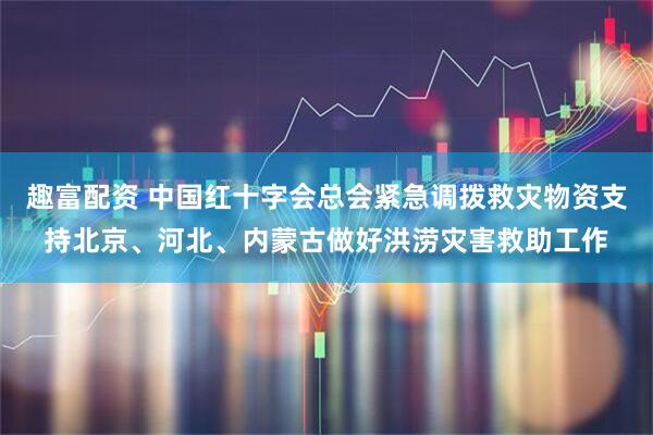 趣富配资 中国红十字会总会紧急调拨救灾物资支持北京、河北、内蒙古做好洪涝灾害救助工作