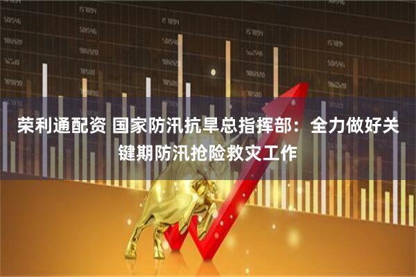 荣利通配资 国家防汛抗旱总指挥部：全力做好关键期防汛抢险救灾工作