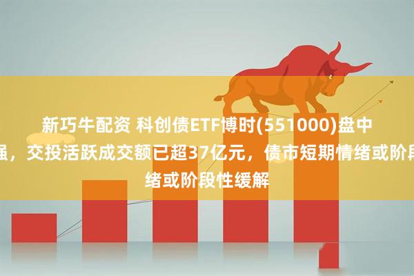 新巧牛配资 科创债ETF博时(551000)盘中不断走强，交投活跃成交额已超37亿元，债市短期情绪或阶段性缓解