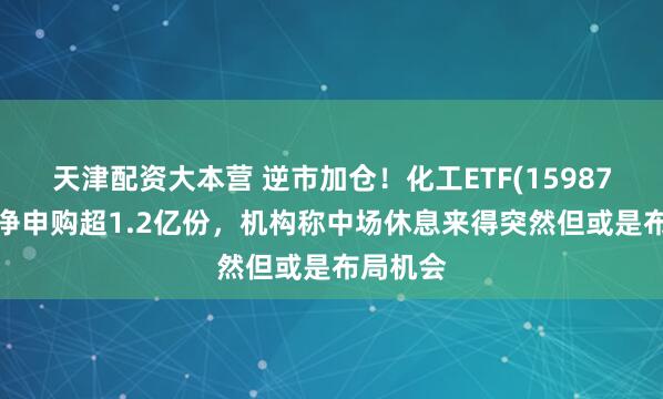 天津配资大本营 逆市加仓！化工ETF(159870)盘中净申购超1.2亿份，机构称中场休息来得突然但或是布局机会