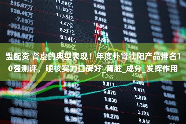 盟配资 肾虚的典型表现！年度补肾壮阳产品排名10强测评，硬核实力口碑好_肾脏_成分_发挥作用