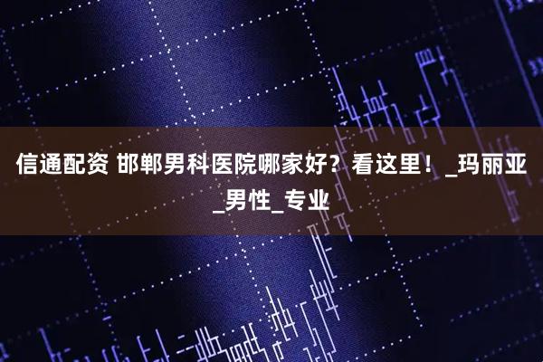 信通配资 邯郸男科医院哪家好？看这里！_玛丽亚_男性_专业