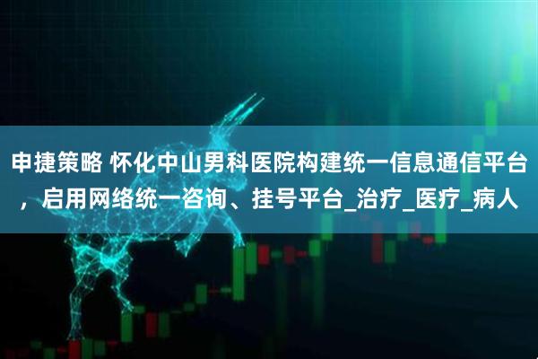 申捷策略 怀化中山男科医院构建统一信息通信平台，启用网络统一咨询、挂号平台_治疗_医疗_病人