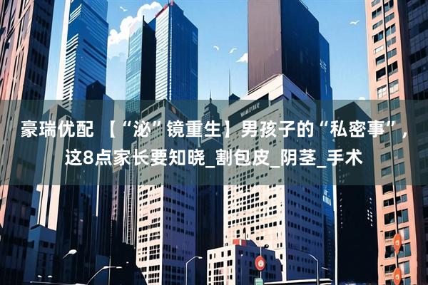 豪瑞优配 【“泌”镜重生】男孩子的“私密事”，这8点家长要知晓_割包皮_阴茎_手术