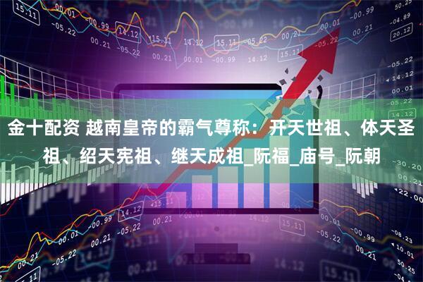 金十配资 越南皇帝的霸气尊称：开天世祖、体天圣祖、绍天宪祖、继天成祖_阮福_庙号_阮朝