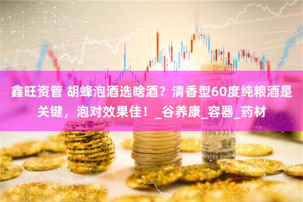 鑫旺资管 胡蜂泡酒选啥酒？清香型60度纯粮酒是关键，泡对效果佳！_谷养康_容器_药材