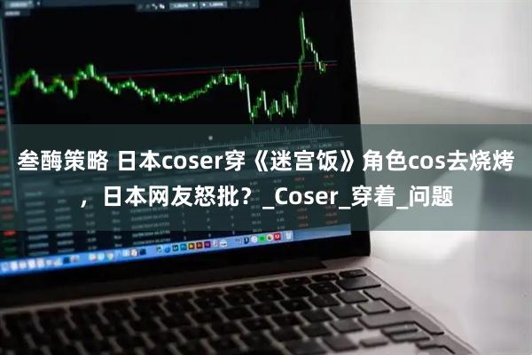 叁酶策略 日本coser穿《迷宫饭》角色cos去烧烤，日本网友怒批？_Coser_穿着_问题