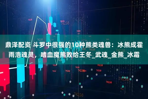鼎泽配资 斗罗中很强的10种熊类魂兽：冰熊成霍雨浩魂灵，嗜血魔熊败给王冬_武魂_金熊_冰霜