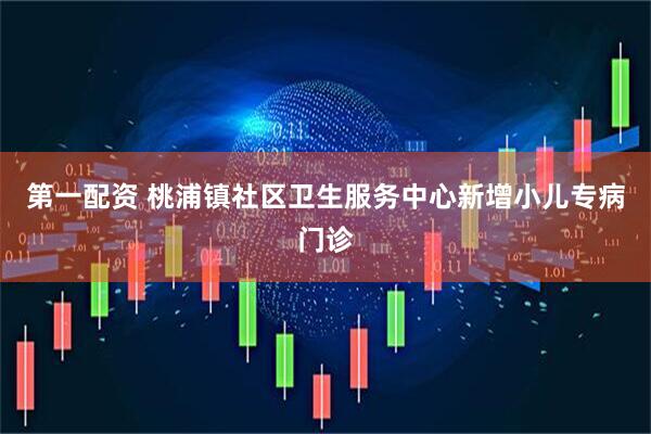 第一配资 桃浦镇社区卫生服务中心新增小儿专病门诊